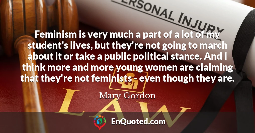 Feminism is very much a part of a lot of my student's lives, but they're not going to march about it or take a public political stance. And I think more and more young women are claiming that they're not feminists - even though they are.