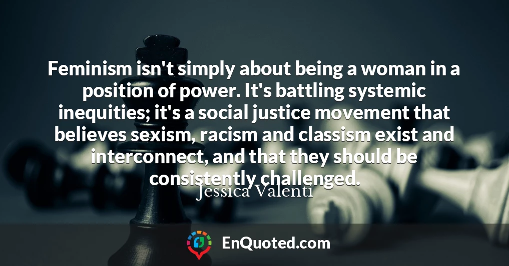 Feminism isn't simply about being a woman in a position of power. It's battling systemic inequities; it's a social justice movement that believes sexism, racism and classism exist and interconnect, and that they should be consistently challenged.
