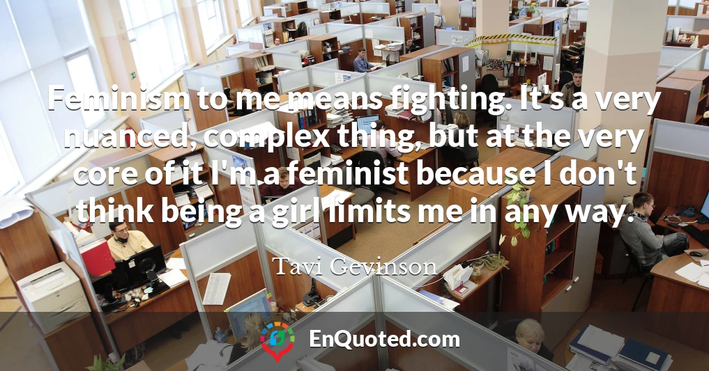 Feminism to me means fighting. It's a very nuanced, complex thing, but at the very core of it I'm a feminist because I don't think being a girl limits me in any way.