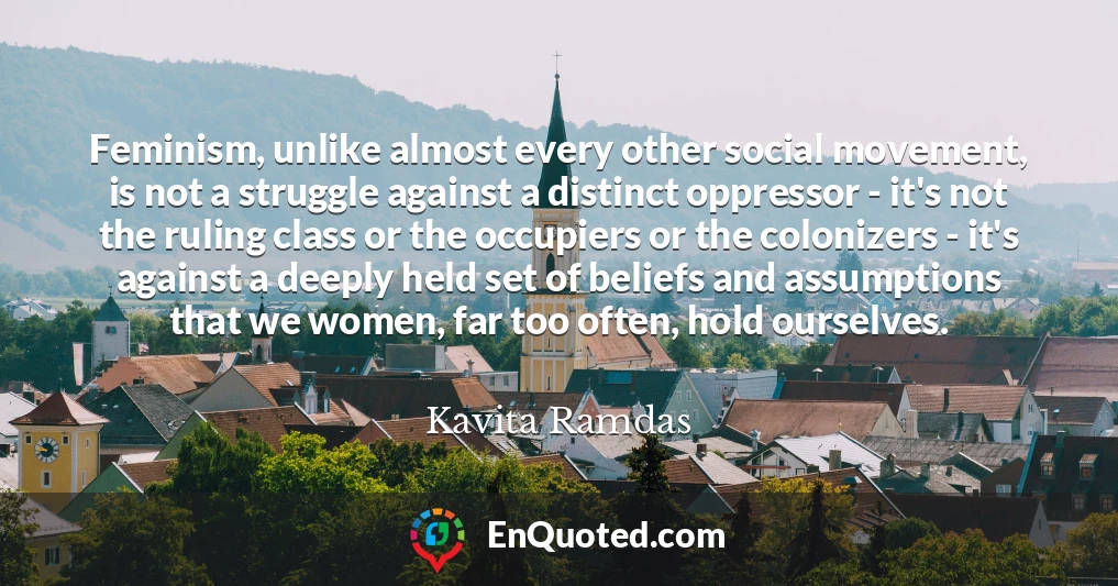 Feminism, unlike almost every other social movement, is not a struggle against a distinct oppressor - it's not the ruling class or the occupiers or the colonizers - it's against a deeply held set of beliefs and assumptions that we women, far too often, hold ourselves.