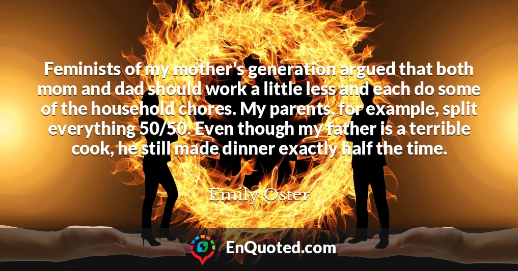 Feminists of my mother's generation argued that both mom and dad should work a little less and each do some of the household chores. My parents, for example, split everything 50/50. Even though my father is a terrible cook, he still made dinner exactly half the time.