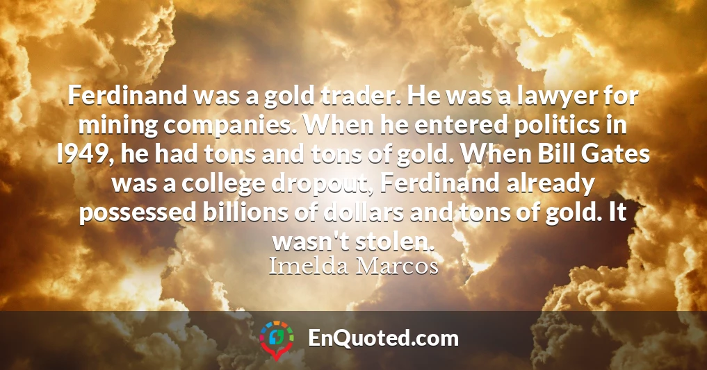 Ferdinand was a gold trader. He was a lawyer for mining companies. When he entered politics in l949, he had tons and tons of gold. When Bill Gates was a college dropout, Ferdinand already possessed billions of dollars and tons of gold. It wasn't stolen.