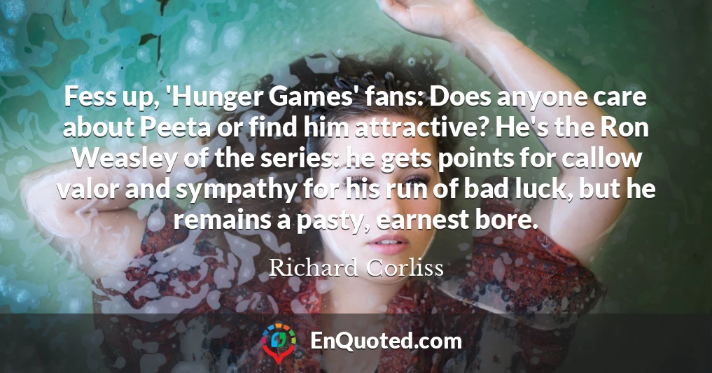 Fess up, 'Hunger Games' fans: Does anyone care about Peeta or find him attractive? He's the Ron Weasley of the series: he gets points for callow valor and sympathy for his run of bad luck, but he remains a pasty, earnest bore.