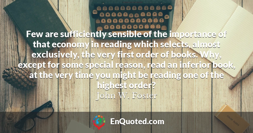 Few are sufficiently sensible of the importance of that economy in reading which selects, almost exclusively, the very first order of books. Why, except for some special reason, read an inferior book, at the very time you might be reading one of the highest order?
