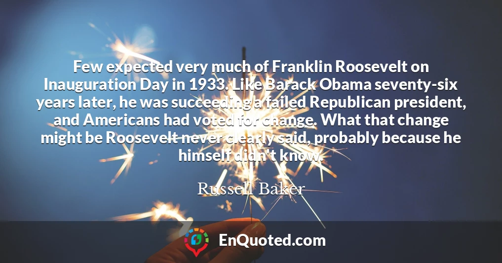 Few expected very much of Franklin Roosevelt on Inauguration Day in 1933. Like Barack Obama seventy-six years later, he was succeeding a failed Republican president, and Americans had voted for change. What that change might be Roosevelt never clearly said, probably because he himself didn't know.