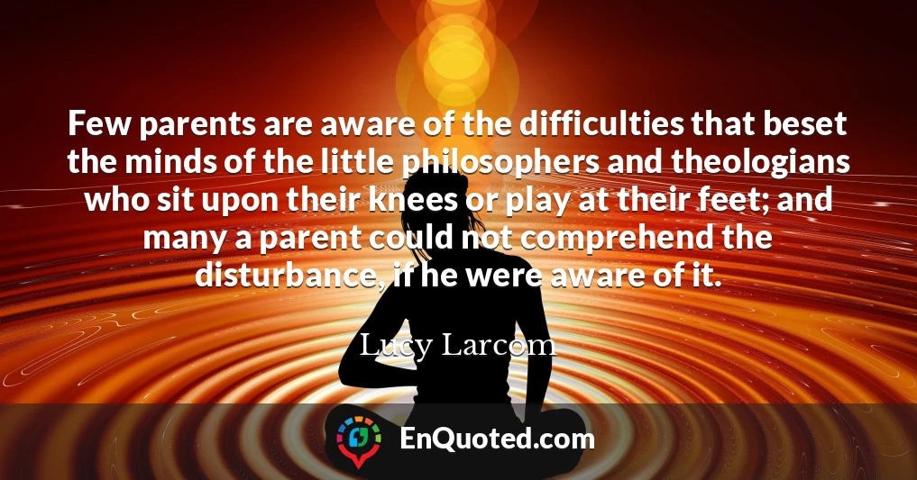 Few parents are aware of the difficulties that beset the minds of the little philosophers and theologians who sit upon their knees or play at their feet; and many a parent could not comprehend the disturbance, if he were aware of it.