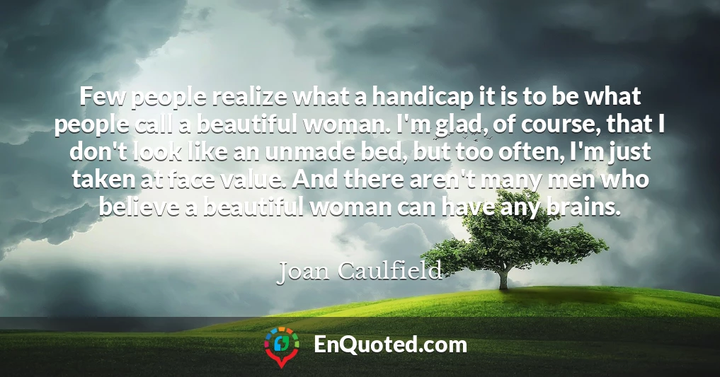 Few people realize what a handicap it is to be what people call a beautiful woman. I'm glad, of course, that I don't look like an unmade bed, but too often, I'm just taken at face value. And there aren't many men who believe a beautiful woman can have any brains.