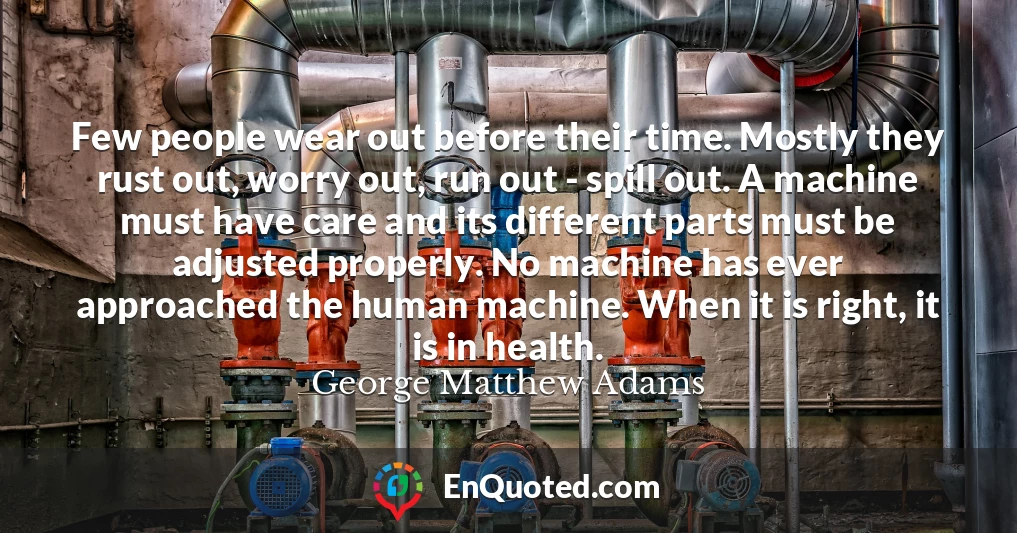 Few people wear out before their time. Mostly they rust out, worry out, run out - spill out. A machine must have care and its different parts must be adjusted properly. No machine has ever approached the human machine. When it is right, it is in health.
