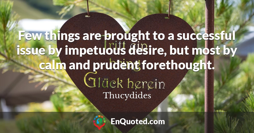 Few things are brought to a successful issue by impetuous desire, but most by calm and prudent forethought.