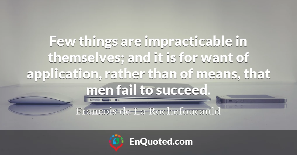 Few things are impracticable in themselves; and it is for want of application, rather than of means, that men fail to succeed.
