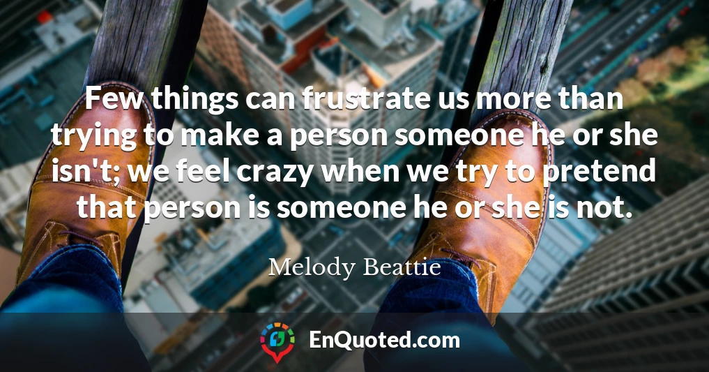Few things can frustrate us more than trying to make a person someone he or she isn't; we feel crazy when we try to pretend that person is someone he or she is not.