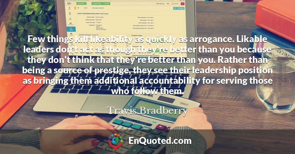 Few things kill likeability as quickly as arrogance. Likable leaders don't act as though they're better than you because they don't think that they're better than you. Rather than being a source of prestige, they see their leadership position as bringing them additional accountability for serving those who follow them.