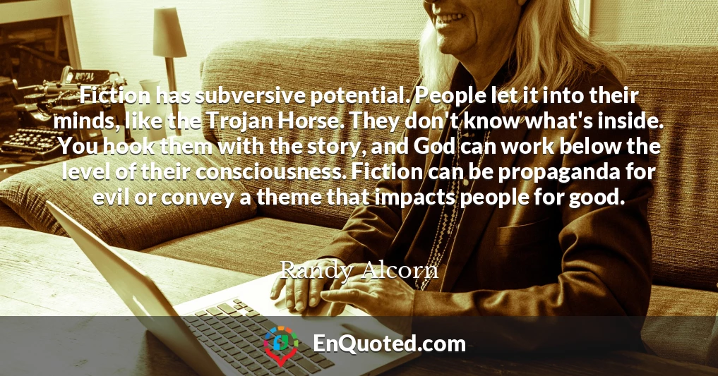 Fiction has subversive potential. People let it into their minds, like the Trojan Horse. They don't know what's inside. You hook them with the story, and God can work below the level of their consciousness. Fiction can be propaganda for evil or convey a theme that impacts people for good.