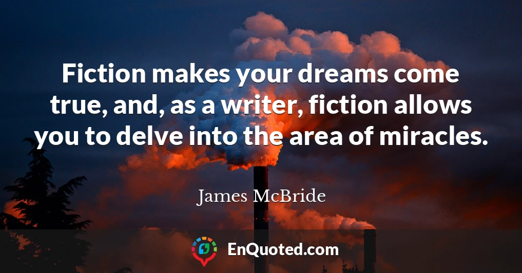 Fiction makes your dreams come true, and, as a writer, fiction allows you to delve into the area of miracles.