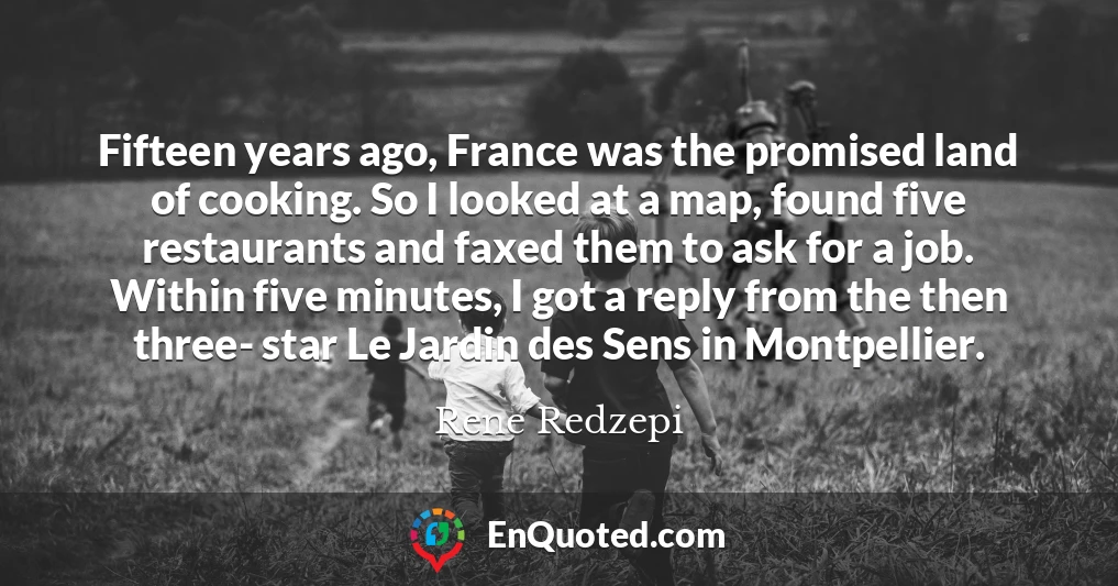 Fifteen years ago, France was the promised land of cooking. So I looked at a map, found five restaurants and faxed them to ask for a job. Within five minutes, I got a reply from the then three- star Le Jardin des Sens in Montpellier.