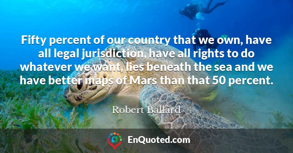 Fifty percent of our country that we own, have all legal jurisdiction, have all rights to do whatever we want, lies beneath the sea and we have better maps of Mars than that 50 percent.