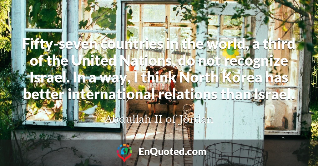 Fifty-seven countries in the world, a third of the United Nations, do not recognize Israel. In a way, I think North Korea has better international relations than Israel.