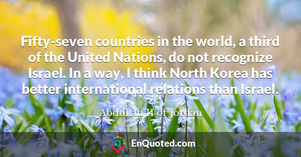 Fifty-seven countries in the world, a third of the United Nations, do not recognize Israel. In a way, I think North Korea has better international relations than Israel.