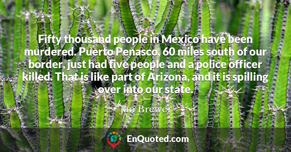 Fifty thousand people in Mexico have been murdered. Puerto Penasco, 60 miles south of our border, just had five people and a police officer killed. That is like part of Arizona, and it is spilling over into our state.