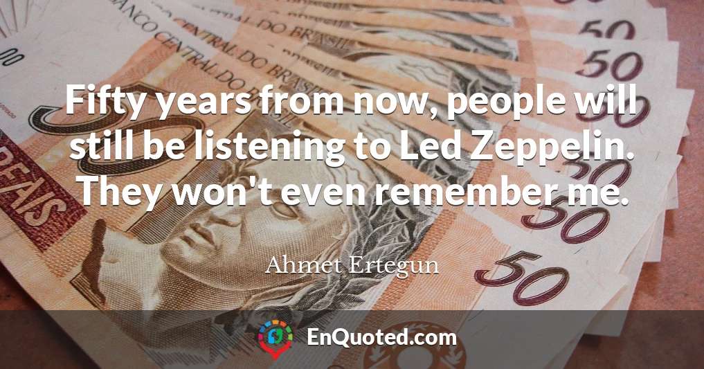 Fifty years from now, people will still be listening to Led Zeppelin. They won't even remember me.