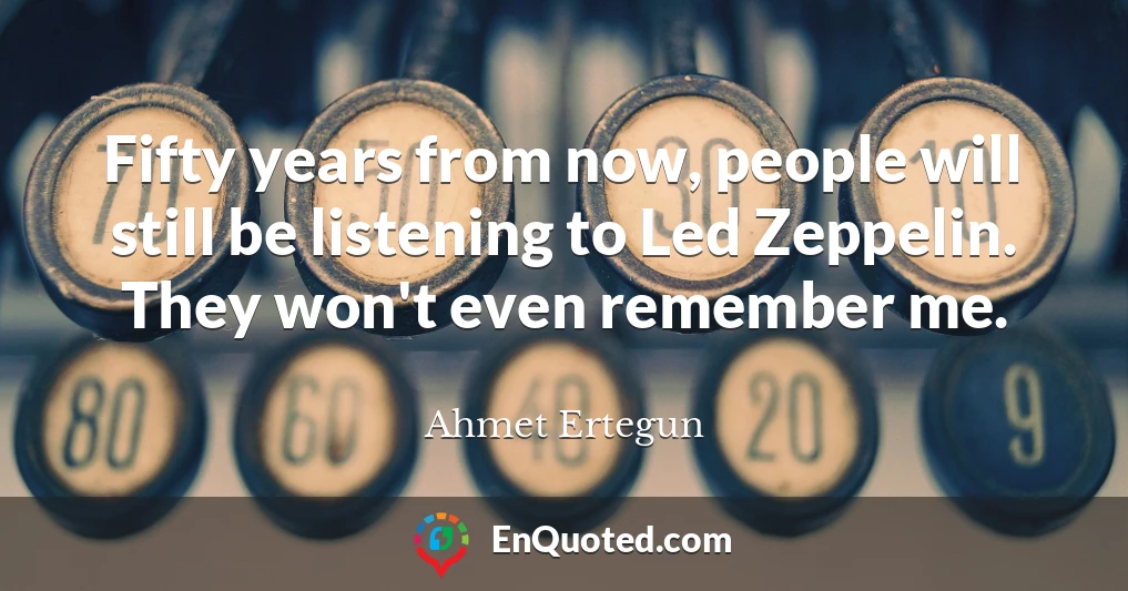 Fifty years from now, people will still be listening to Led Zeppelin. They won't even remember me.