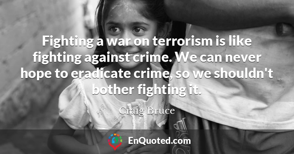 Fighting a war on terrorism is like fighting against crime. We can never hope to eradicate crime, so we shouldn't bother fighting it.