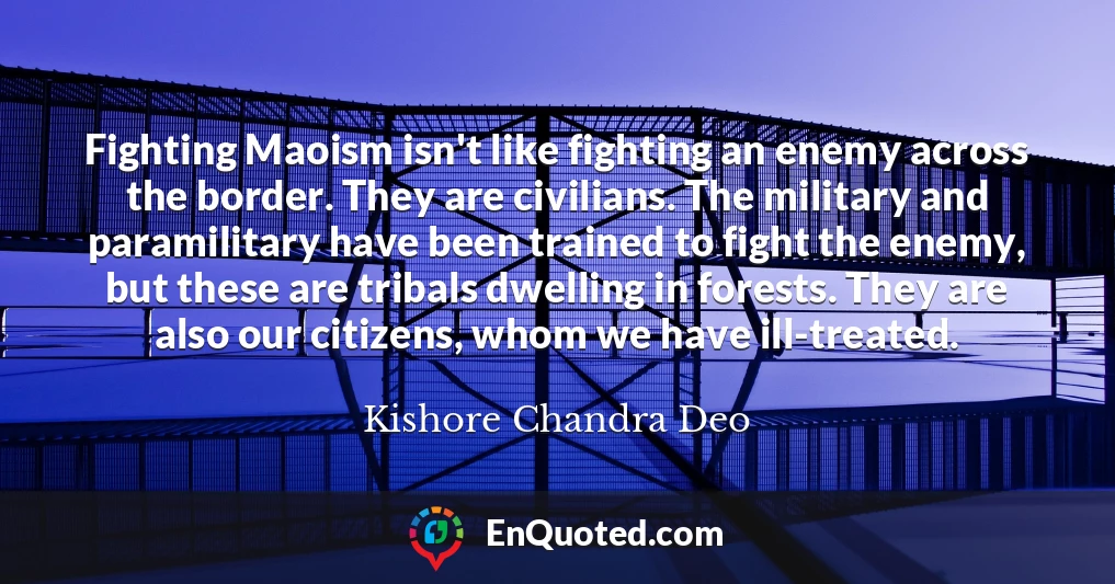 Fighting Maoism isn't like fighting an enemy across the border. They are civilians. The military and paramilitary have been trained to fight the enemy, but these are tribals dwelling in forests. They are also our citizens, whom we have ill-treated.