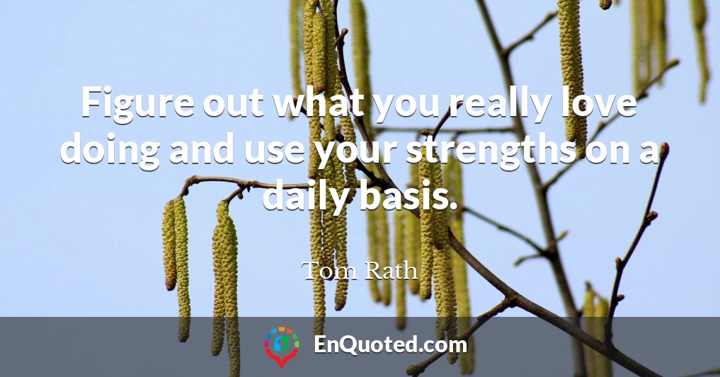 Figure out what you really love doing and use your strengths on a daily basis.