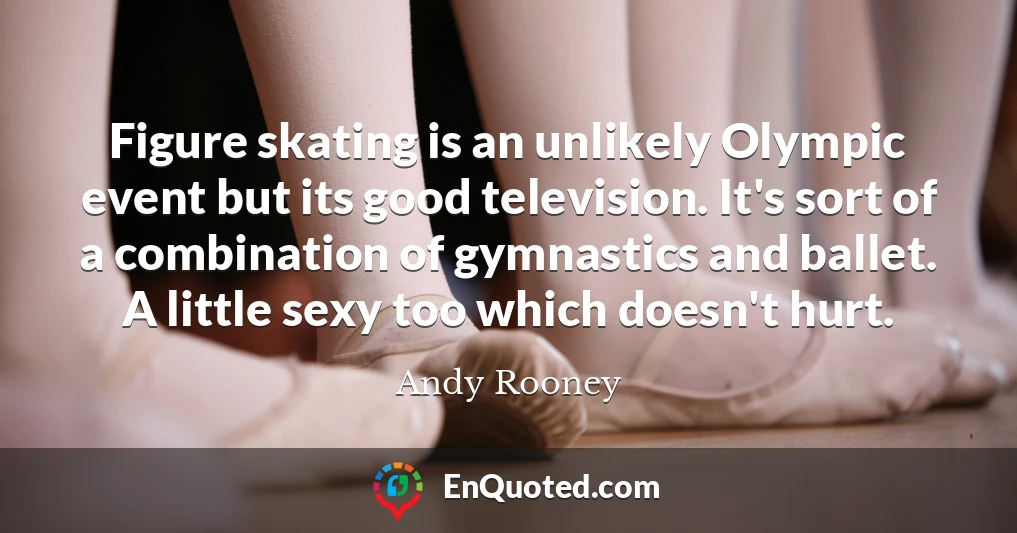 Figure skating is an unlikely Olympic event but its good television. It's sort of a combination of gymnastics and ballet. A little sexy too which doesn't hurt.
