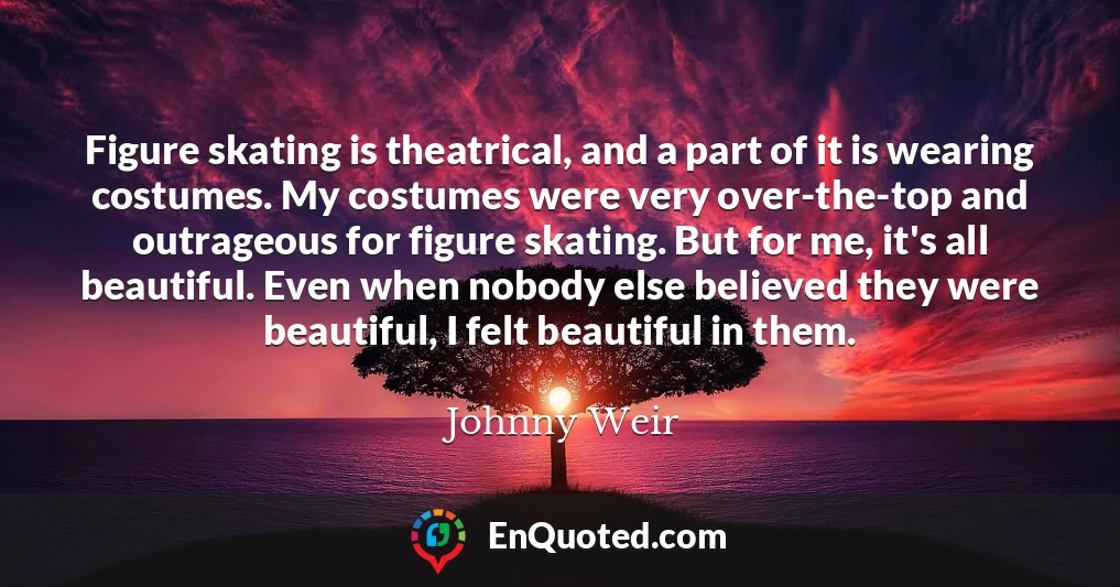 Figure skating is theatrical, and a part of it is wearing costumes. My costumes were very over-the-top and outrageous for figure skating. But for me, it's all beautiful. Even when nobody else believed they were beautiful, I felt beautiful in them.