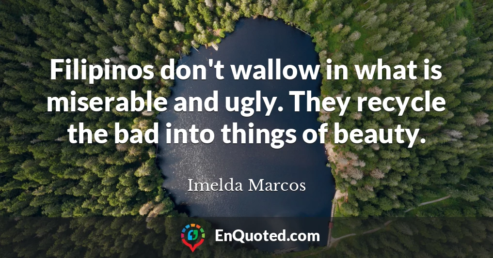 Filipinos don't wallow in what is miserable and ugly. They recycle the bad into things of beauty.