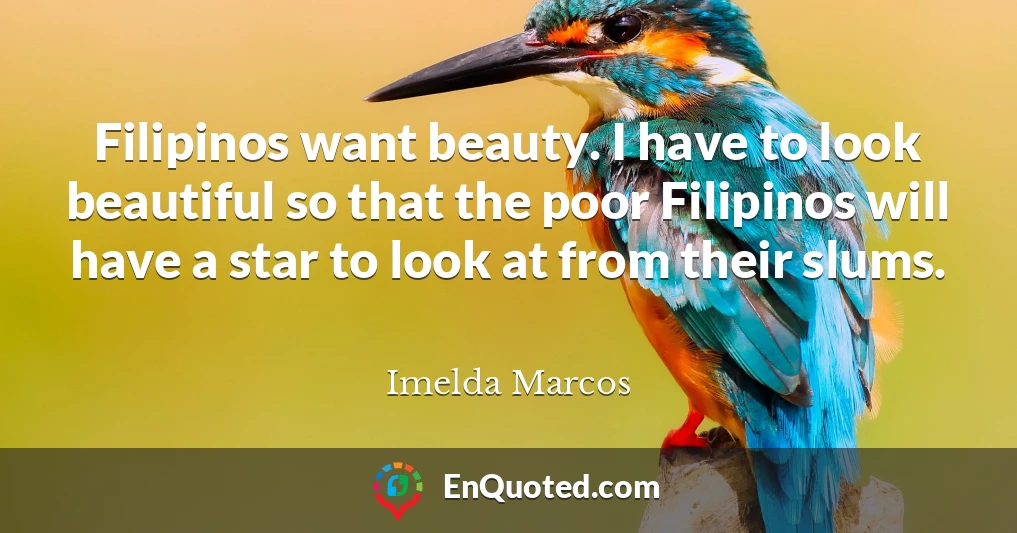 Filipinos want beauty. I have to look beautiful so that the poor Filipinos will have a star to look at from their slums.