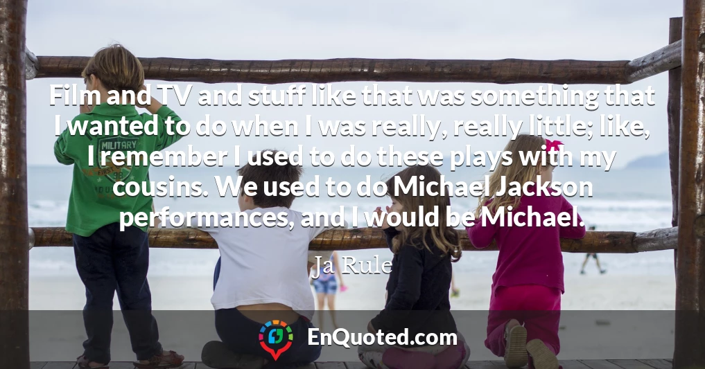 Film and TV and stuff like that was something that I wanted to do when I was really, really little; like, I remember I used to do these plays with my cousins. We used to do Michael Jackson performances, and I would be Michael.