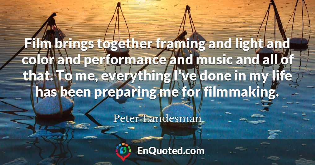 Film brings together framing and light and color and performance and music and all of that. To me, everything I've done in my life has been preparing me for filmmaking.