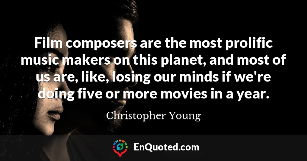 Film composers are the most prolific music makers on this planet, and most of us are, like, losing our minds if we're doing five or more movies in a year.