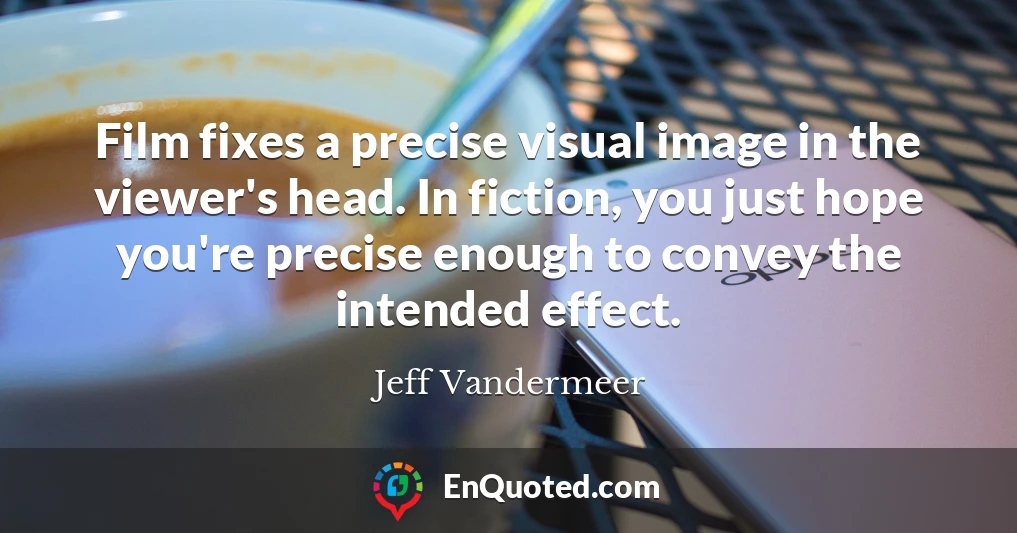 Film fixes a precise visual image in the viewer's head. In fiction, you just hope you're precise enough to convey the intended effect.