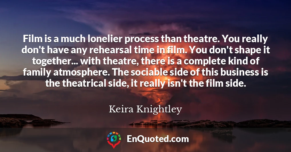 Film is a much lonelier process than theatre. You really don't have any rehearsal time in film. You don't shape it together... with theatre, there is a complete kind of family atmosphere. The sociable side of this business is the theatrical side, it really isn't the film side.