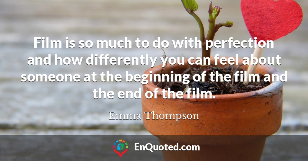 Film is so much to do with perfection and how differently you can feel about someone at the beginning of the film and the end of the film.