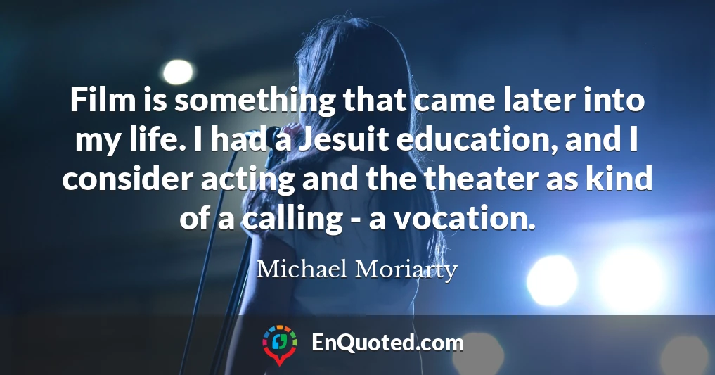 Film is something that came later into my life. I had a Jesuit education, and I consider acting and the theater as kind of a calling - a vocation.