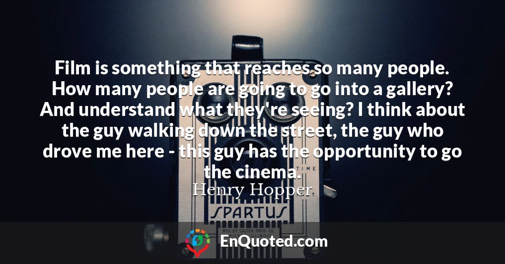 Film is something that reaches so many people. How many people are going to go into a gallery? And understand what they're seeing? I think about the guy walking down the street, the guy who drove me here - this guy has the opportunity to go the cinema.