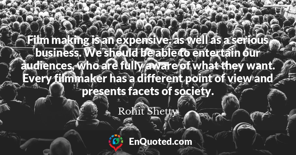 Film making is an expensive, as well as a serious business. We should be able to entertain our audiences, who are fully aware of what they want. Every filmmaker has a different point of view and presents facets of society.