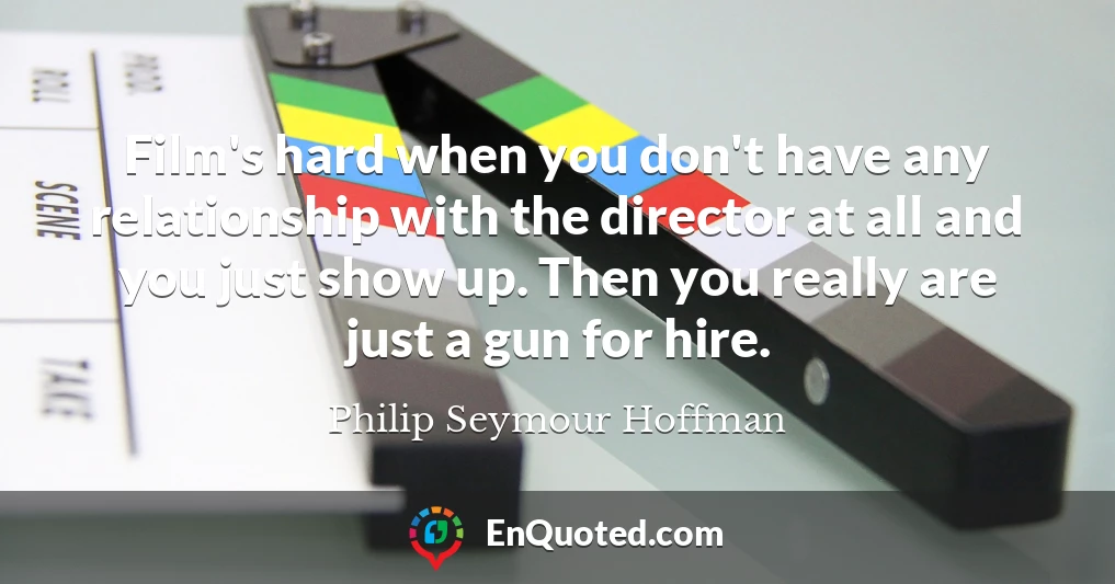 Film's hard when you don't have any relationship with the director at all and you just show up. Then you really are just a gun for hire.