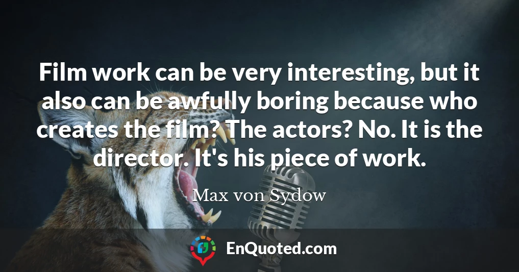 Film work can be very interesting, but it also can be awfully boring because who creates the film? The actors? No. It is the director. It's his piece of work.