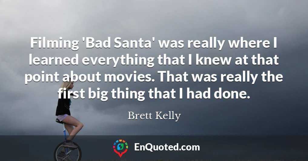Filming 'Bad Santa' was really where I learned everything that I knew at that point about movies. That was really the first big thing that I had done.