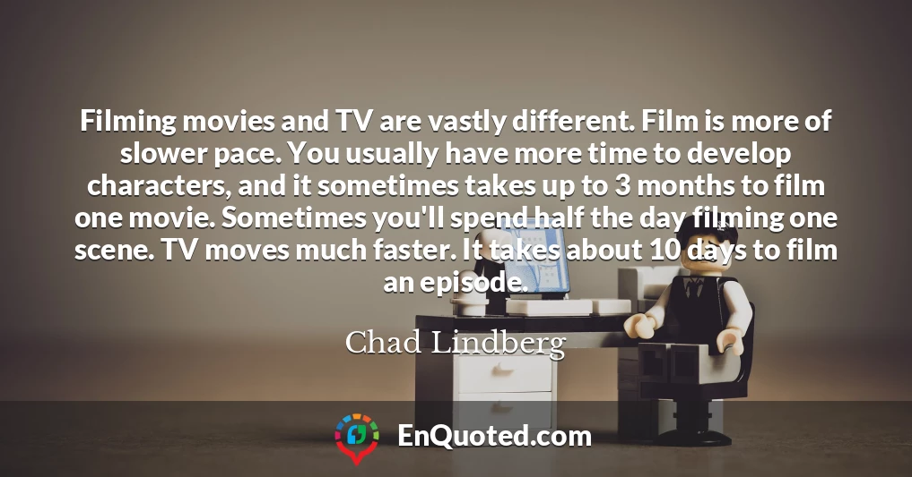 Filming movies and TV are vastly different. Film is more of slower pace. You usually have more time to develop characters, and it sometimes takes up to 3 months to film one movie. Sometimes you'll spend half the day filming one scene. TV moves much faster. It takes about 10 days to film an episode.