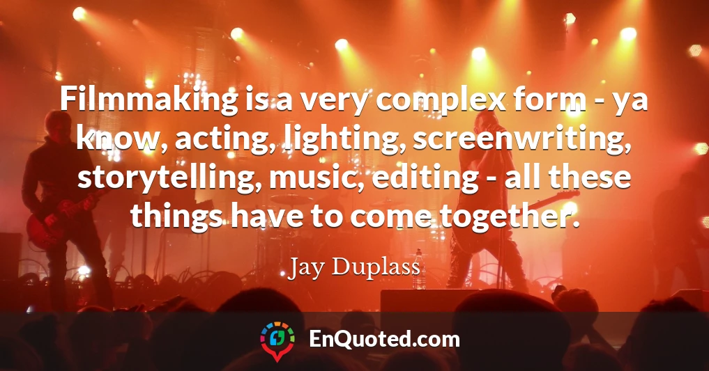 Filmmaking is a very complex form - ya know, acting, lighting, screenwriting, storytelling, music, editing - all these things have to come together.