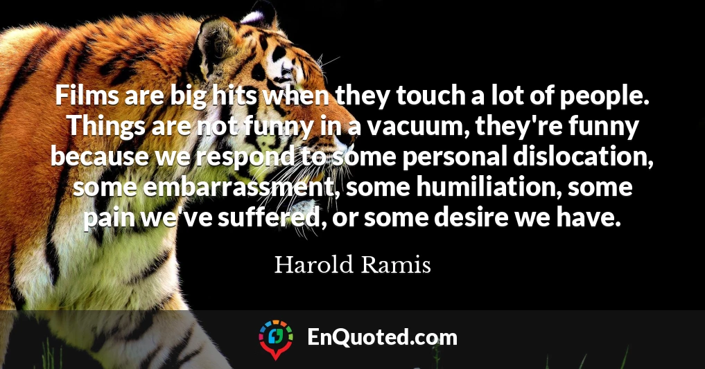 Films are big hits when they touch a lot of people. Things are not funny in a vacuum, they're funny because we respond to some personal dislocation, some embarrassment, some humiliation, some pain we've suffered, or some desire we have.