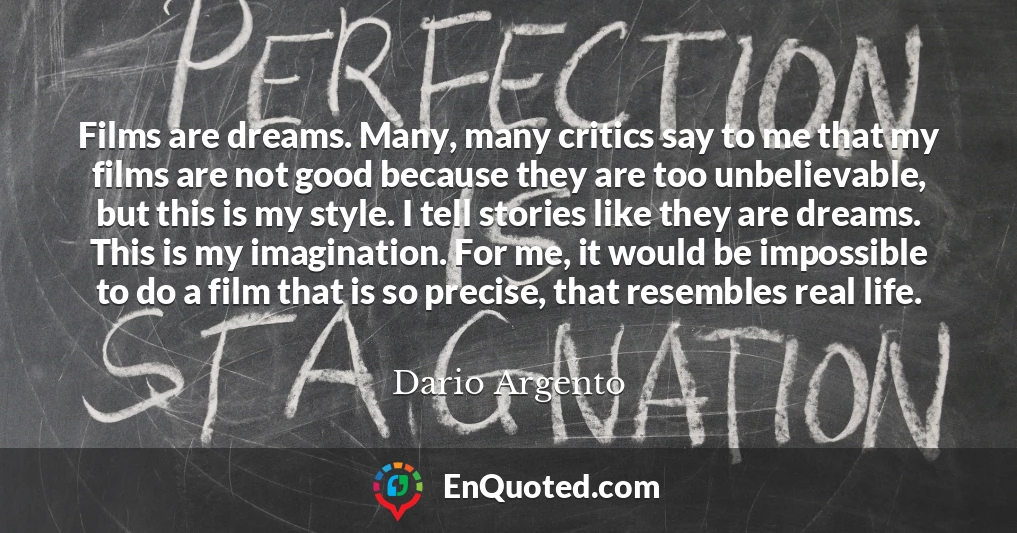 Films are dreams. Many, many critics say to me that my films are not good because they are too unbelievable, but this is my style. I tell stories like they are dreams. This is my imagination. For me, it would be impossible to do a film that is so precise, that resembles real life.