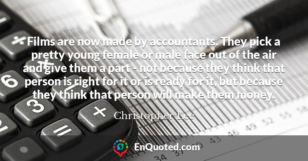 Films are now made by accountants. They pick a pretty young female or male face out of the air and give them a part - not because they think that person is right for it or is ready for it, but because they think that person will make them money.