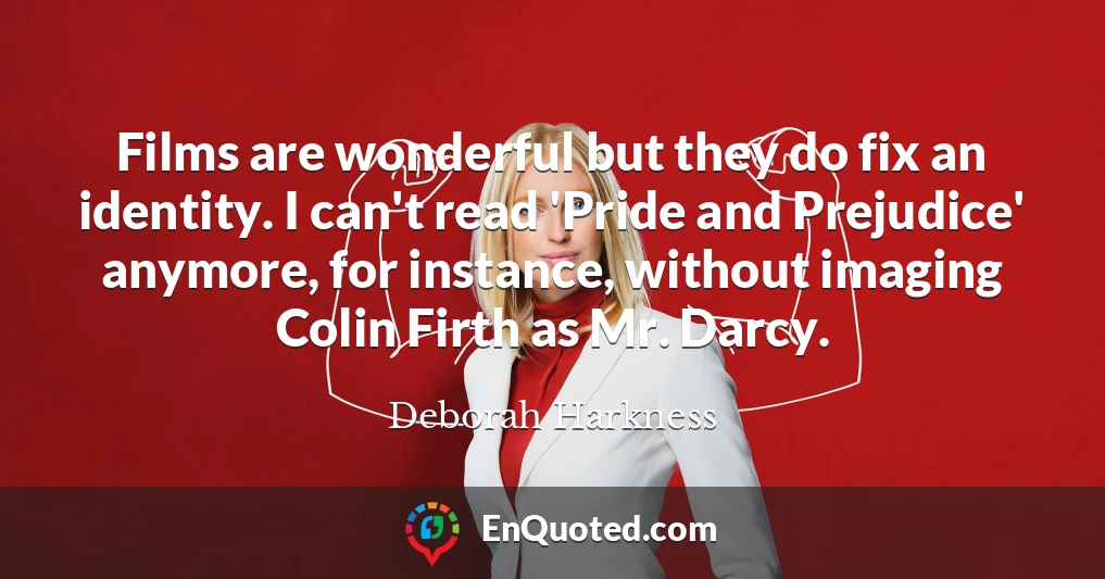 Films are wonderful but they do fix an identity. I can't read 'Pride and Prejudice' anymore, for instance, without imaging Colin Firth as Mr. Darcy.